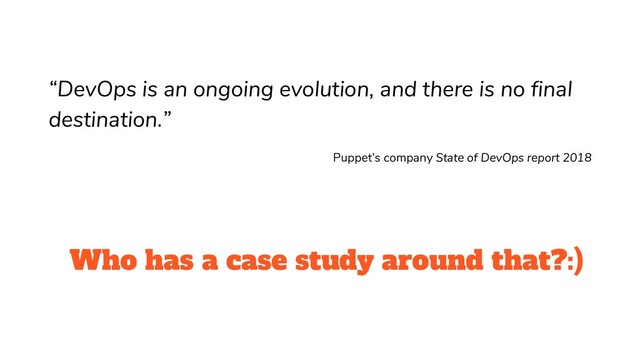 Who has a case study around that?:)
“DevOps is an ongoing evolution, and there is no final
destination.”
Puppet’s company State of DevOps report 2018
