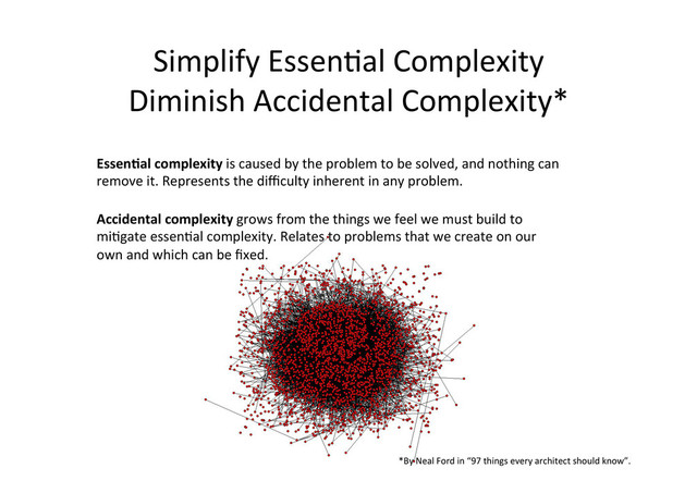 Simplify	  Essen;al	  Complexity	  
Diminish	  Accidental	  Complexity*	  
EssenCal	  complexity	  is	  caused	  by	  the	  problem	  to	  be	  solved,	  and	  nothing	  can	  
remove	  it.	  Represents	  the	  diﬃculty	  inherent	  in	  any	  problem.	  
Accidental	  complexity	  grows	  from	  the	  things	  we	  feel	  we	  must	  build	  to	  
mi;gate	  essen;al	  complexity.	  Relates	  to	  problems	  that	  we	  create	  on	  our	  
own	  and	  which	  can	  be	  ﬁxed.	  
*By	  Neal	  Ford	  in	  “97	  things	  every	  architect	  should	  know”.	  	  
