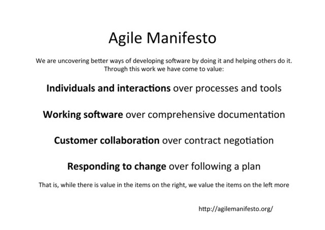 Agile	  Manifesto	  
We	  are	  uncovering	  bePer	  ways	  of	  developing	  so.ware	  by	  doing	  it	  and	  helping	  others	  do	  it.	  
Through	  this	  work	  we	  have	  come	  to	  value:	  
	  
Individuals	  and	  interacCons	  over	  processes	  and	  tools	  
	  
Working	  so#ware	  over	  comprehensive	  documenta;on	  
	  
Customer	  collaboraCon	  over	  contract	  nego;a;on	  
	  
Responding	  to	  change	  over	  following	  a	  plan	  
	  
That	  is,	  while	  there	  is	  value	  in	  the	  items	  on	  the	  right,	  we	  value	  the	  items	  on	  the	  le.	  more	  
hPp://agilemanifesto.org/	  
