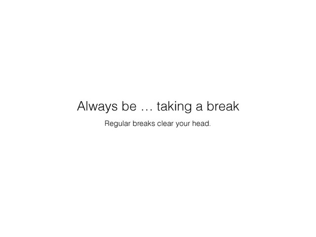 Regular breaks clear your head.
Always be … taking a break
