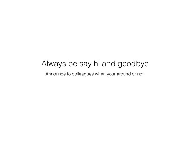 Announce to colleagues when your around or not.
Always be say hi and goodbye
