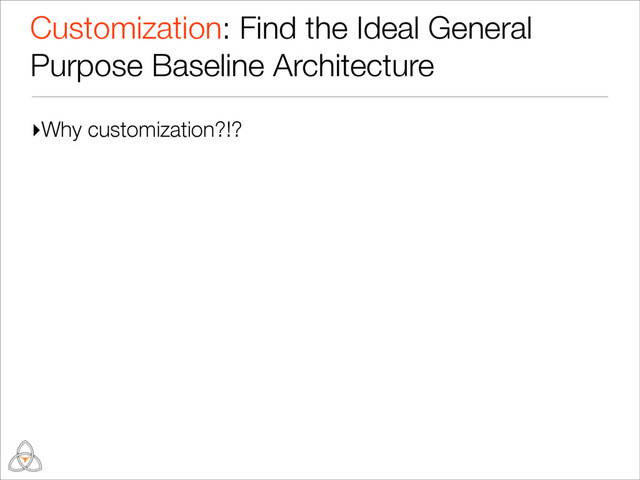 ▸Why customization?!?
Customization: Find the Ideal General
Purpose Baseline Architecture
