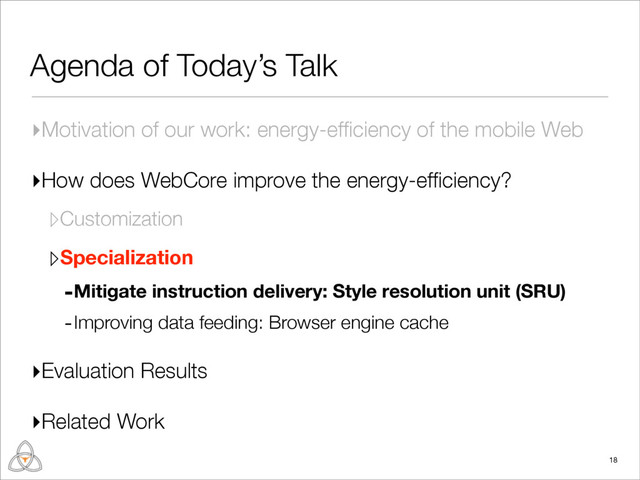 Agenda of Today’s Talk
▸Motivation of our work: energy-efﬁciency of the mobile Web
▸How does WebCore improve the energy-efﬁciency?
▹Customization
▹Specialization
-Mitigate instruction delivery: Style resolution unit (SRU)
-Improving data feeding: Browser engine cache
▸Evaluation Results
▸Related Work
18
