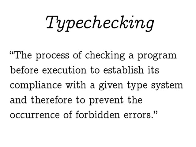 “The process of checking a program
before execution to establish its
compliance with a given type system
and therefore to prevent the
occurrence of forbidden errors.”
Typechecking
