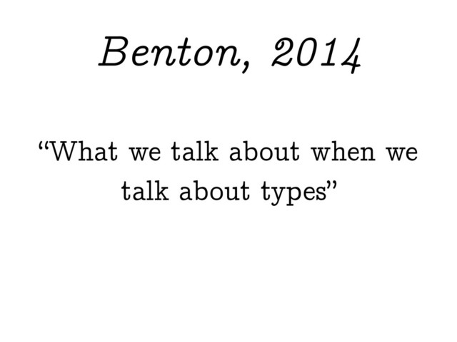 “What we talk about when we
talk about types”
Benton, 2014
