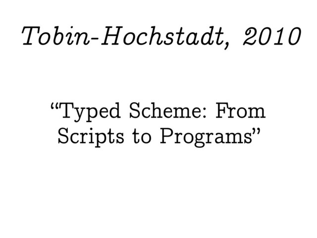 “Typed Scheme: From
Scripts to Programs”
Tobin-Hochstadt, 2010
