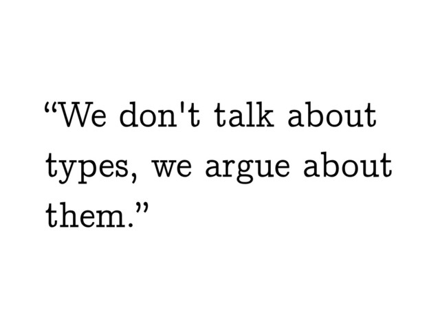 “We don't talk about
types, we argue about
them.”
