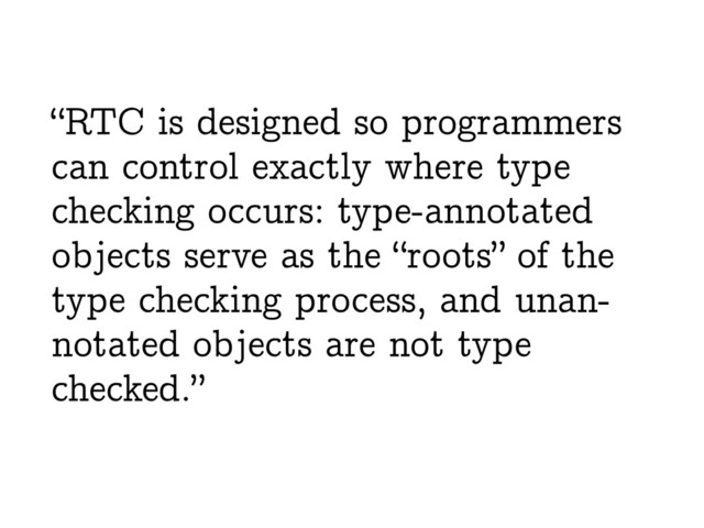 “RTC is designed so programmers
can control exactly where type
checking occurs: type-annotated
objects serve as the “roots” of the
type checking process, and unan-
notated objects are not type
checked.”

