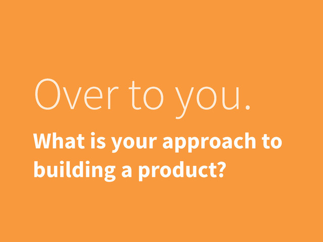 Over to you.
What is your approach to
building a product?
