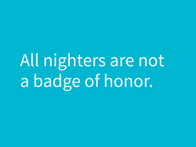 All nighters are not
a badge of honor.
