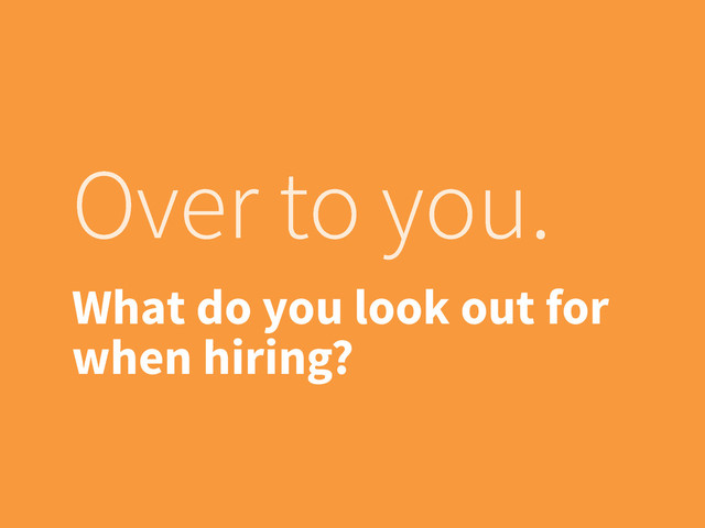 Over to you.
What do you look out for
when hiring?
