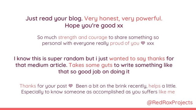 @RedRoxProjects
Just read your blog. Very honest, very powerful.
Hope you're good xx
Thanks for your post  Been a bit on the brink recently, helps a little.
Especially to know someone as accomplished as you suffers like me
I know this is super random but i just wanted to say thanks for
that medium article. Takes some guts to write something like
that so good job on doing it
So much strength and courage to share something so
personal with everyone really proud of you  xxx
