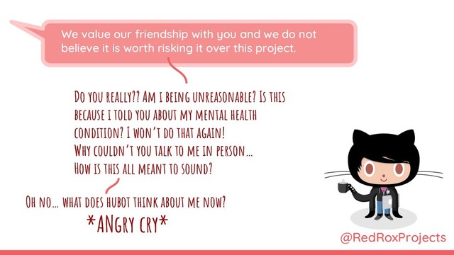 We value our friendship with you and we do not
believe it is worth risking it over this project.
Do you really?? Am i being unreasonable? Is this
because i told you about my mental health
condition? I won’t do that again!
Why couldn’t you talk to me in person…
How is this all meant to sound?
@RedRoxProjects
Oh no… what does hubot think about me now?
*ANgry cry*

