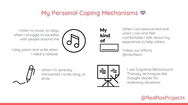 @RedRoxProjects
My Personal Coping Mechanisms 
I listen to music on days
when I struggle to socialise
with people around me
I use Cognitive Behavioural
Therapy techniques like
thought diaries for
assessing situations
I play piano and write when
I need a release
When I am extroverted and
when I can and feel
comfortable I talk about my
experience to help others
Follow our efforts
@mkoftech
When I’m severely
introverted I write, blog, or
draw
