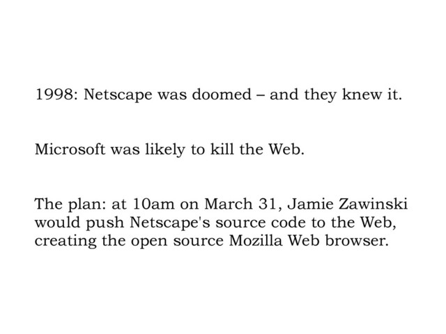 1998: Netscape was doomed – and they knew it.
Microsoft was likely to kill the Web.
The plan: at 10am on March 31, Jamie Zawinski
would push Netscape's source code to the Web,
creating the open source Mozilla Web browser.
