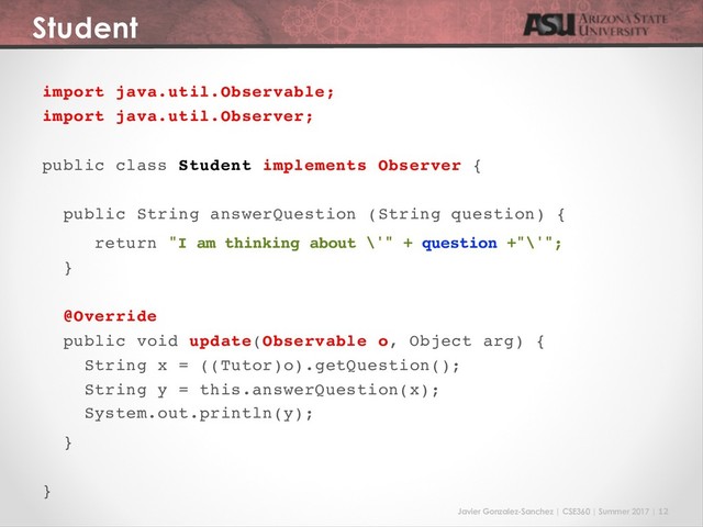 Javier Gonzalez-Sanchez | CSE360 | Summer 2017 | 12
Student
import java.util.Observable;
import java.util.Observer;
public class Student implements Observer {
public String answerQuestion (String question) {
return "I am thinking about \'" + question +"\'";
}
@Override
public void update(Observable o, Object arg) {
String x = ((Tutor)o).getQuestion();
String y = this.answerQuestion(x);
System.out.println(y);
}
}
