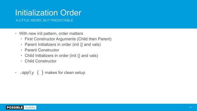 Initialization Order
A LITTLE WEIRD, BUT PREDICTABLE
• With new init pattern, order matters
• First Constructor Arguments (Child then Parent)
• Parent Initializers in order (init {} and vals)
• Parent Constructor
• Child Initializers in order (init {} and vals)
• Child Constructor
• .apply { } makes for clean setup
!17
