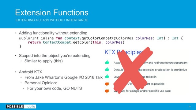 Extension Functions
EXTENDING A CLASS WITHOUT INHERITANCE
• Adding functionality without extending
@ColorInt inline fun Context.getColorCompat(@ColorRes colorRes: Int) : Int {
return ContextCompat.getColor(this, colorRes)
}
• Scoped into the object you’re extending
• Similar to apply (this)
• Android KTX
• From Jake Wharton’s Google I/O 2018 Talk
• Personal Opinion:
• For your own code, GO NUTS
!18
