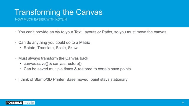 Transforming the Canvas
NOW MUCH EASIER WITH KOTLIN
• You can’t provide an x/y to your Text Layouts or Paths, so you must move the canvas
• Can do anything you could do to a Matrix
• Rotate, Translate, Scale, Skew
• Must always transform the Canvas back
• canvas.save() & canvas.restore()
• Can be saved multiple times & restored to certain save points
• I think of Stamp/3D Printer. Base moved, paint stays stationary
!36
