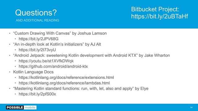Questions?
AND ADDITIONAL READING
• “Custom Drawing With Canvas” by Joshua Lamson
• https://bit.ly/2JPV68G
• “An in-depth look at Kotlin’s initializers” by AJ Alt
• https://bit.ly/2I73vyU
• “Android Jetpack: sweetening Kotlin development with Android KTX” by Jake Wharton
• https://youtu.be/st1XVfkDWqk
• https://github.com/android/android-ktx
• Kotlin Language Docs
• https://kotlinlang.org/docs/reference/extensions.html
• https://kotlinlang.org/docs/reference/lambdas.html
• “Mastering Kotlin standard functions: run, with, let, also and apply” by Elye
• https://bit.ly/2pfS00x
!54
Bitbucket Project:
https://bit.ly/2uBTaHf
