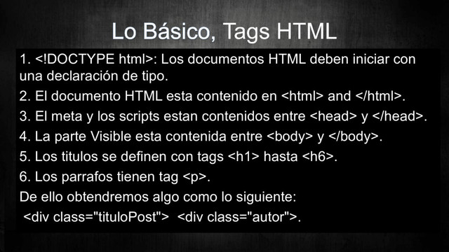 1. : Los documentos HTML deben iniciar con
una declaración de tipo.
2. El documento HTML esta contenido en  and .
3. El meta y los scripts estan contenidos entre  y .
4. La parte Visible esta contenida entre  y .
5. Los titulos se definen con tags <h1> hasta <h6>.
6. Los parrafos tienen tag </h6>
</h1><p>.
De ello obtendremos algo como lo siguiente:
</p><div class="tituloPost"> <div class="autor">.
</div>
</div>