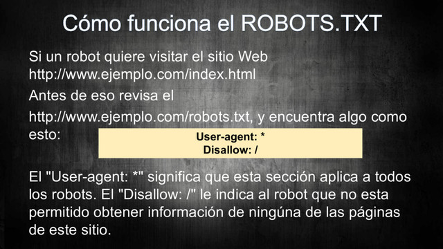 Si un robot quiere visitar el sitio Web
http://www.ejemplo.com/index.html
Antes de eso revisa el
http://www.ejemplo.com/robots.txt, y encuentra algo como
esto:
El "User-agent: *" significa que esta sección aplica a todos
los robots. El "Disallow: /" le indica al robot que no esta
permitido obtener información de ningúna de las páginas
de este sitio.
User-agent: *
Disallow: /
