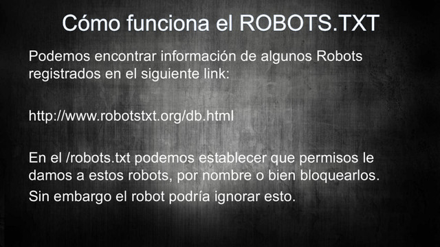 Podemos encontrar información de algunos Robots
registrados en el siguiente link:
http://www.robotstxt.org/db.html
En el /robots.txt podemos establecer que permisos le
damos a estos robots, por nombre o bien bloquearlos.
Sin embargo el robot podría ignorar esto.
