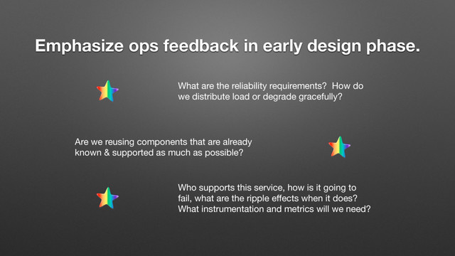 Emphasize ops feedback in early design phase.
What are the reliability requirements? How do
we distribute load or degrade gracefully?
Are we reusing components that are already
known & supported as much as possible?
Who supports this service, how is it going to
fail, what are the ripple eﬀects when it does?
What instrumentation and metrics will we need?

