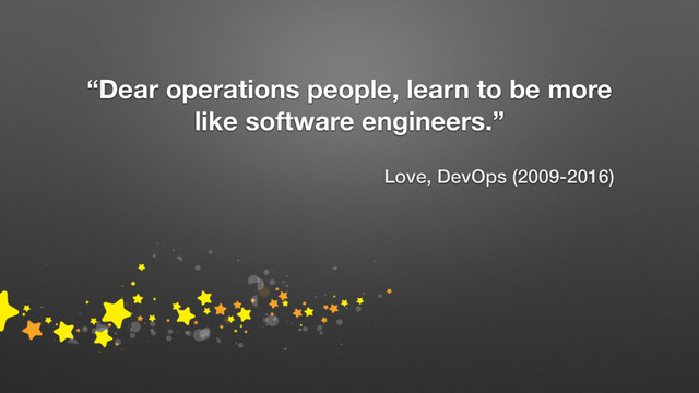 “Dear operations people, learn to be more
like software engineers.”
Love, DevOps (2009-2016)
