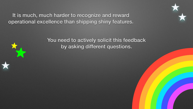 You need to actively solicit this feedback
by asking different questions.
It is much, much harder to recognize and reward
operational excellence than shipping shiny features.
