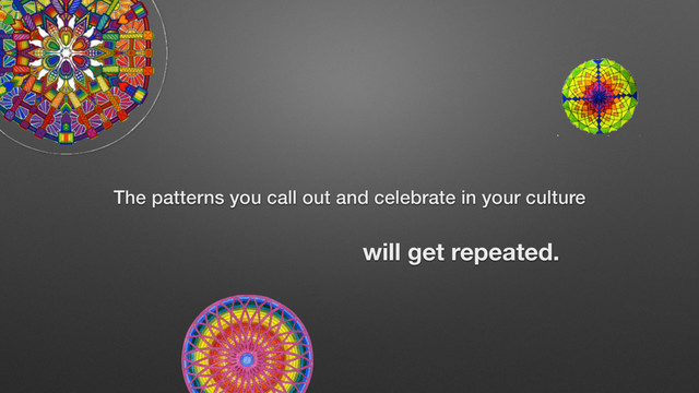 The patterns you call out and celebrate in your culture
will get repeated.
