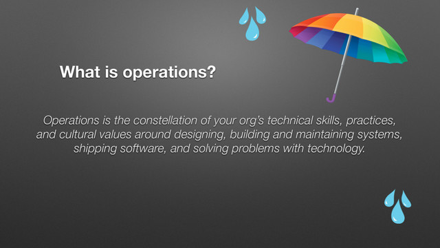 What is operations?
Operations is the constellation of your org’s technical skills, practices,
and cultural values around designing, building and maintaining systems,
shipping software, and solving problems with technology.
