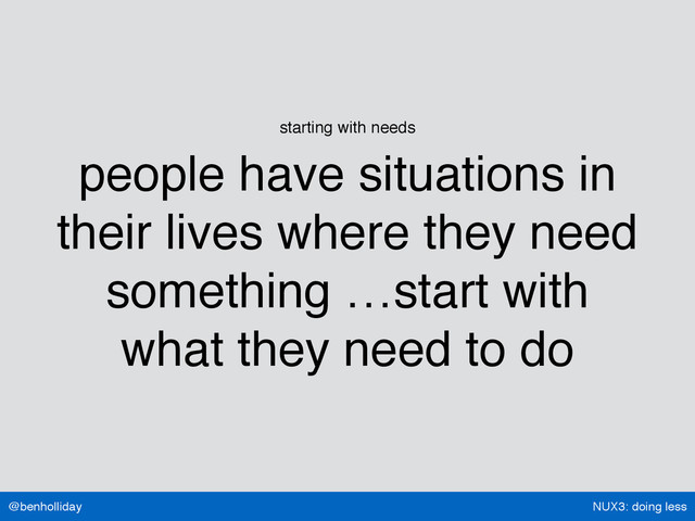 NUX3: doing less
@benholliday
starting with needs
people have situations in
their lives where they need
something …start with
what they need to do
