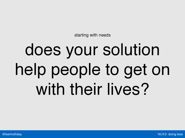 NUX3: doing less
@benholliday
starting with needs
does your solution  
help people to get on  
with their lives?
