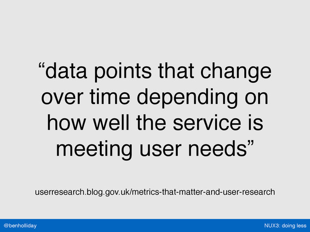NUX3: doing less
@benholliday
“data points that change
over time depending on
how well the service is
meeting user needs”
userresearch.blog.gov.uk/metrics-that-matter-and-user-research
