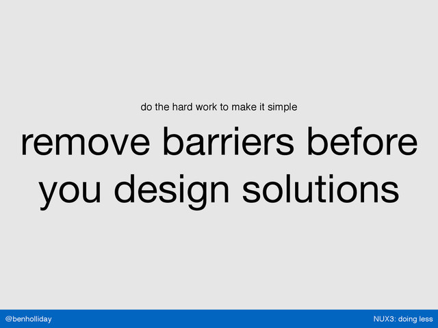 NUX3: doing less
@benholliday
do the hard work to make it simple
remove barriers before
you design solutions
