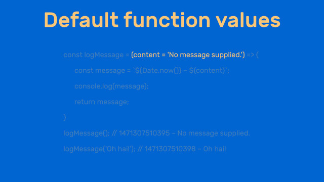 Default function values
const logMessage = (content = 'No message supplied.') => {
const message = `${Date.now()} – ${content}`;
console.log(message);
return message;
}
logMessage(); /
/ 1471307510395 – No message supplied.
logMessage('Oh hai!'); /
/ 1471307510398 – Oh hai!
