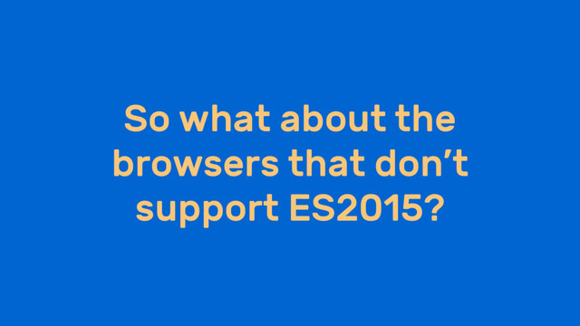 So what about the
browsers that don’t
support ES2015?
