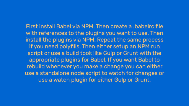 First install Babel via NPM. Then create a .babelrc ﬁle
with references to the plugins you want to use. Then
install the plugins via NPM. Repeat the same process
if you need polyﬁlls. Then either setup an NPM run
script or use a build took like Gulp or Grunt with the
appropriate plugins for Babel. If you want Babel to
rebuild whenever you make a change you can either
use a standalone node script to watch for changes or
use a watch plugin for either Gulp or Grunt.
