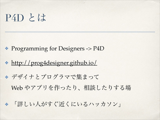 P4D ͱ͸
✤ Programming for Designers -> P4D!
✤ http://prog4designer.github.io/!
✤ σβΠφͱϓϩάϥϚͰू·ͬͯ 
Web ΍ΞϓϦΛ࡞ͬͨΓɺ૬ஊͨ͠Γ͢Δ৔!
✤ ʮৄ͍͠ਓ͕͙ۙ͘͢ʹ͍ΔϋοΧιϯʯ
