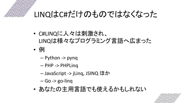LINQはC#だけのものではなくなった
• C#LINQに人々は刺激され、
LINQは様々なプログラミング言語へ広まった
• 例
– Python -> pynq
– PHP -> PHPLinq
– JavaScript -> jLinq, JSINQ ほか
– Go -> go-linq
• あなたの主用言語でも使えるかもしれない
