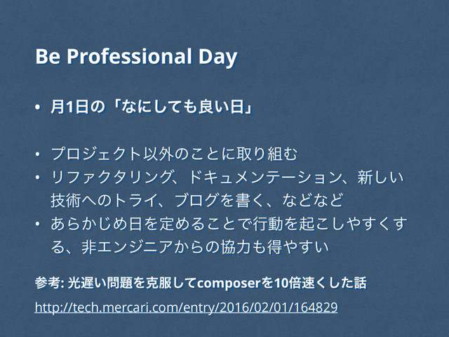 • ݄1೔ͷʮͳʹͯ͠΋ྑ͍೔ʯ
• ϓϩδΣΫτҎ֎ͷ͜ͱʹऔΓ૊Ή
• ϦϑΝΫλϦϯάɺυΩϡϝϯςʔγϣϯɺ৽͍͠
ٕज़΁ͷτϥΠɺϒϩάΛॻ͘ɺͳͲͳͲ
• ͋Β͔͡Ί೔ΛఆΊΔ͜ͱͰߦಈΛى͜͠΍͘͢͢
ΔɺඇΤϯδχΞ͔Βͷڠྗ΋ಘ΍͍͢
Be Professional Day
ࢀߟ: ޫ஗͍໰୊Λࠀ෰ͯ͠composerΛ10ഒ଎ͨ͘͠࿩
http://tech.mercari.com/entry/2016/02/01/164829
