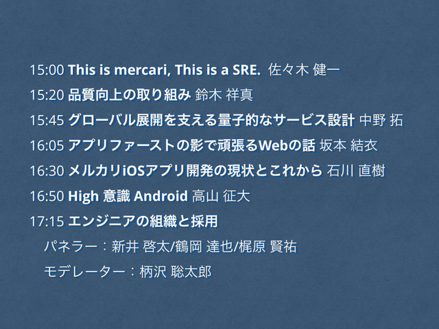 15:00 This is mercari, This is a SRE. ࠤʑ໦ ݈Ұ
15:20 ඼࣭޲্ͷऔΓ૊Έ ླ໦ ঵ਅ
15:45 άϩʔόϧల։Λࢧ͑ΔྔࢠతͳαʔϏεઃܭ த໺ ୓
16:05 ΞϓϦϑΝʔετͷӨͰؤுΔWebͷ࿩ ࡔຊ ݁ҥ
16:30 ϝϧΧϦiOSΞϓϦ։ൃͷݱঢ়ͱ͜Ε͔Β ੴ઒ ௚थ
16:50 High ҙࣝ Android ߴࢁ ੐େ
17:15 ΤϯδχΞͷ૊৫ͱ࠾༻
ύωϥʔɿ৽Ҫ ܒଠ/௽Ԭ ୡ໵/ֿݪ ݡ༞
ϞσϨʔλʔɿฑ୔ ૱ଠ࿠
