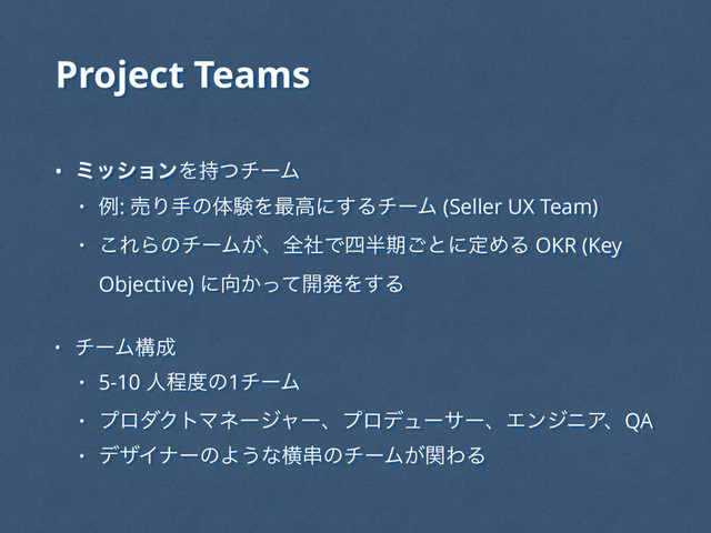 Project Teams
• ϛογϣϯΛ࣋ͭνʔϜ
• ྫ: ചΓखͷମݧΛ࠷ߴʹ͢ΔνʔϜ (Seller UX Team)
• ͜ΕΒͷνʔϜ͕ɺશࣾͰ࢛൒ظ͝ͱʹఆΊΔ OKR (Key
Objective) ʹ޲͔ͬͯ։ൃΛ͢Δ
• νʔϜߏ੒
• 5-10 ਓఔ౓ͷ1νʔϜ
• ϓϩμΫτϚωʔδϟʔɺϓϩσϡʔαʔɺΤϯδχΞɺQA
• σβΠφʔͷΑ͏ͳԣ۲ͷνʔϜ͕ؔΘΔ
