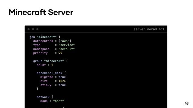 job "minecraft" {
datacenters = ["aws"]
type = "service"
namespace = "default"
priority = 99
group "minecraft" {
count = 1
ephemeral_disk {
migrate = true
size = 1024
sticky = true
}
network {
mode = "host"
Minecraft Server
server.nomad.hcl
