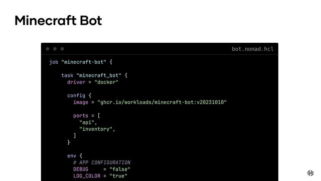 job "minecraft-bot" {
task "minecraft_bot" {
driver = "docker"
config {
image = "ghcr.io/workloads/minecraft-bot:v20231010"
ports = [
"api",
"inventory",
]
}
env {
# APP CONFIGURATION
DEBUG = "false"
LOG_COLOR = "true"
Minecraft Bot
bot.nomad.hcl

