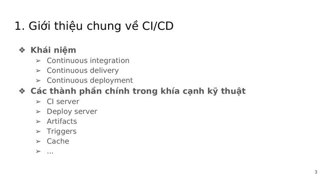 1. Giới thiệu chung về CI/CD
❖ Khái niệm
➢ Continuous integration
➢ Continuous delivery
➢ Continuous deployment
❖ Các thành phần chính trong khía cạnh kỹ thuật
➢ CI server
➢ Deploy server
➢ Artifacts
➢ Triggers
➢ Cache
➢ ...
3
