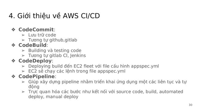 4. Giới thiệu về AWS CI/CD
❖ CodeCommit:
➢ Lưu trữ code
➢ Tương tự github,gitlab
❖ CodeBuild:
➢ Building và testing code
➢ Tương tự gitlab CI, Jenkins
❖ CodeDeploy:
➢ Deploying build đến EC2 fleet với file cấu hình appspec.yml
➢ EC2 sẽ chạy các lệnh trong file appspec.yml
❖ CodePipeline:
➢ Giúp xây dựng pipeline nhằm triển khai ứng dụng một các liên tục và tự
động
➢ Trực quan hóa các bước như kết nối với source code, build, automated
deploy, manual deploy
30

