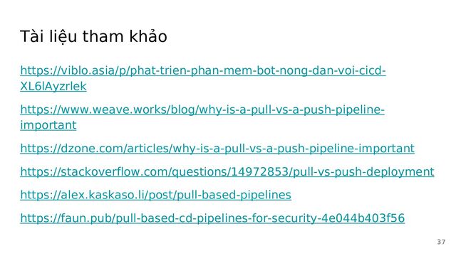 Tài liệu tham khảo
https://viblo.asia/p/phat-trien-phan-mem-bot-nong-dan-voi-cicd-
XL6lAyzrlek
https://www.weave.works/blog/why-is-a-pull-vs-a-push-pipeline-
important
https://dzone.com/articles/why-is-a-pull-vs-a-push-pipeline-important
https://stackoverflow.com/questions/14972853/pull-vs-push-deployment
https://alex.kaskaso.li/post/pull-based-pipelines
https://faun.pub/pull-based-cd-pipelines-for-security-4e044b403f56
37
