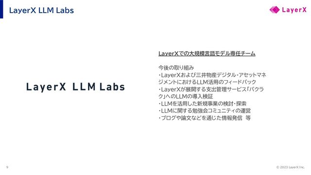 © 2023 LayerX Inc.
9
LayerX LLM Labs
LayerXでの大規模言語モデル専任チーム
今後の取り組み
・LayerXおよび三井物産デジタル・アセットマネ
ジメントにおけるLLM活用のフィードバック
・LayerXが展開する支出管理サービス「バクラ
ク」へのLLMの導入検証
・LLMを活用した新規事業の検討・探索
・LLMに関する勉強会コミュニティの運営
・ブログや論文などを通じた情報発信　等
